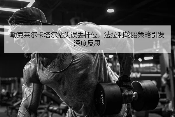 勒克莱尔卡塔尔站失误丢杆位，法拉利轮胎策略引发深度反思
